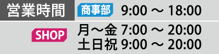 営業時間 営業部 9:00～18:00 SHOP 月～金  7:00～20:00 土日祝  9:00～20:00